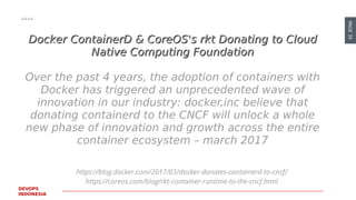 PAGE35
DEVOPS
INDONESIA
https://blog.docker.com/2017/03/docker-donates-containerd-to-cncf/
https://coreos.com/blog/rkt-container-runtime-to-the-cncf.html
Docker ContainerD & CoreOS's rktDocker ContainerD & CoreOS's rkt DonatingDonating to Cloudto Cloud
Native Computing FoundationNative Computing Foundation
Over the past 4 years, the adoption of containers with
Docker has triggered an unprecedented wave of
innovation in our industry: docker,inc believe that
donating containerd to the CNCF will unlock a whole
new phase of innovation and growth across the entire
container ecosystem – march 2017
 