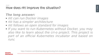 PAGE37
DEVOPS
INDONESIA
How does rkt improve the situation?How does rkt improve the situation?
The long answer:
● rkt can run Docker images
● rkt has a simpler architecture
● rkt follows an open standard for images
● If you want to run Kubernetes without Docker, you may
also like to learn about the cri-o project. This project is
part of an official Kubernetes incubator and based on
runc
https://medium.com/@adriaandejonge/moving-from-docker-to-rkt-310dc9aec938
 