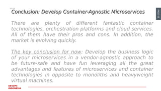 PAGE43
DEVOPS
INDONESIA
Conclusion: Develop Container-Agnostic MicroservicesConclusion: Develop Container-Agnostic Microservices
There are plenty of different fantastic container
technologies, orchestration platforms and cloud services.
All of them have their pros and cons. In addition, the
market is evolving quickly.
The key conclusion for now: Develop the business logic
of your microservices in a vendor-agnostic approach to
be future-safe and have fun leveraging all the great
advantages and features of microservices and container
technologies in opposite to monoliths and heavyweight
virtual machines.
 
