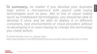 PAGE44
DEVOPS
INDONESIA
To Avoid Vendor Lock-in, please Visit:
http://aaronallport.com/2016/03/23/can-we-avoid-cloud-vendor-lock-in.html
In summary, no matter if you develop your business
logic within a microservice with source code (using
technologies such as Java, .Net or Go) or visual coding
(such as middleware technologies), you should be able to
develop it once and be able to deploy it in different
containers, test environments or cloud providers without
re-developing it or even having to change the technology
you chose before.
 