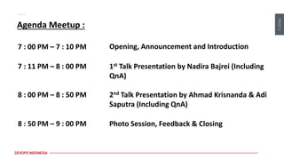 PAGE
3
DEVOPS INDONESIA
Agenda Meetup :
Opening, Announcement and Introduction
7 : 00 PM – 7 : 10 PM
7 : 11 PM – 8 : 00 PM 1st Talk Presentation by Nadira Bajrei (Including
QnA)
8 : 00 PM – 8 : 50 PM 2nd Talk Presentation by Ahmad Krisnanda & Adi
Saputra (Including QnA)
8 : 50 PM – 9 : 00 PM Photo Session, Feedback & Closing
 