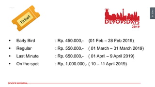 PAGE18
DEVOPS INDONESIA
▪ Early Bird : Rp. 450.000,- (01 Feb – 28 Feb 2019)
▪ Regular : Rp. 550.000,- ( 01 March – 31 March 2019)
▪ Last Minute : Rp. 650.000,- ( 01 April – 9 April 2019)
▪ On the spot : Rp. 1.000.000,- ( 10 – 11 April 2019)
 