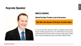 PAGE9
DEVOPS INDONESIA
Keynote Speaker
MIRCOHERING
GlobalDevOps PracticeLeadatAccenture
TalkTitle:NewBarriesOfDevOps Transformation
For over ten years Mirco Hering has worked on accelerating software delivery
through innovative approaches (what is now called DevOps) and six years ago
startedexperimentingwithAgilemethods.Hesupportsmajorpublicandprivate
sectorcompaniesinAustraliaandoverseasintheirsearchforefficientITdelivery.
 