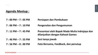 PAGE
3
DEVOPS INDONESIA
Agenda Meetup :
Persiapan dan Pembukaan
7 : 00 PM – 7 : 05 PM
7 : 06 PM – 7 : 10 PM Pengenalan dan Pengumuman
7 : 11 PM – 7 : 45 PM Presentasi oleh Bapak Made Mulia Indrajaya dan
dilanjutkan dengan Kahoot Games
7 : 46 PM – 7 : 55 PM Sesi tanya jawab
7 : 56 PM – 8 : 00 PM Foto Bersama, Feedback, dan penutup
 