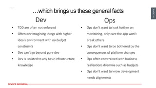 PAGE10
DEVOPS INDONESIA
…which brings us these general facts
Dev
• TDD are often not enforced
• Often dev imagining things with higher
ideals environment with no budget
constraints
• Dev can’t go beyond pure dev
• Dev is isolated to any basic infrastructure
knowledge
Ops
• Ops don’t want to look further on
monitoring, only care the app won’t
break others
• Ops don’t want to be bothered by the
consequences of platform changes
• Ops often constrained with business
realizations dilemma such as budgets
• Ops don’t want to know development
needs alignments
 