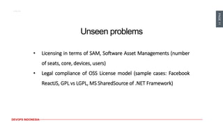 PAGE11
DEVOPS INDONESIA
Unseen problems
• Licensing in terms of SAM, Software Asset Managements (number
of seats, core, devices, users)
• Legal compliance of OSS License model (sample cases: Facebook
ReactJS, GPL vs LGPL, MS SharedSource of .NET Framework)
 