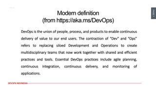 PAGE7
DEVOPS INDONESIA
Modern definition
(from https://aka.ms/DevOps)
DevOps is the union of people, process, and products to enable continuous
delivery of value to our end users. The contraction of “Dev” and “Ops”
refers to replacing siloed Development and Operations to create
multidisciplinary teams that now work together with shared and efficient
practices and tools. Essential DevOps practices include agile planning,
continuous integration, continuous delivery, and monitoring of
applications.
 