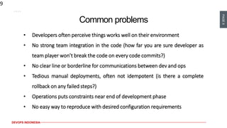 PAGE9
DEVOPS INDONESIA
9
Common problems
• Developers often perceive things works well on their environment
• No strong team integration in the code (how far you are sure developer as
team player won’t break the code on every code commits?)
• No clear line or borderline for communications between dev and ops
• Tedious manual deployments, often not idempotent (is there a complete
rollback on any failed steps?)
• Operations puts constraints near end of development phase
• No easy way to reproduce with desired configuration requirements
 