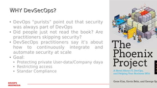 PAGE13
DEVOPS
INDONESIA
WHY DevSecOps?WHY DevSecOps?
● DevOps “purists” point out that security
was always part of DevOps
● Did people just not read the book? Are
practitioners skipping security?
● DevSecOps practitioners say it’s about
how to continuously integrate and
automate security at scale
● Goal:
● Protecting private User-data/Company daya
● Restricting access
● Standar Compliance
 