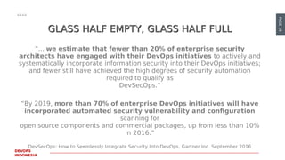 PAGE16
DEVOPS
INDONESIA
GLASS HALF EMPTY, GLASS HALF FULLGLASS HALF EMPTY, GLASS HALF FULL
“... we estimate that fewer than 20% of enterprise security
architects have engaged with their DevOps initiatives to actively and
systematically incorporate information security into their DevOps initiatives;
and fewer still have achieved the high degrees of security automation
required to qualify as
DevSecOps.”
“By 2019, more than 70% of enterprise DevOps initiatives will have
incorporated automated security vulnerability and configuration
scanning for
open source components and commercial packages, up from less than 10%
in 2016.”
DevSecOps: How to Seemlessly Integrate Security Into DevOps, Gartner Inc. September 2016
 