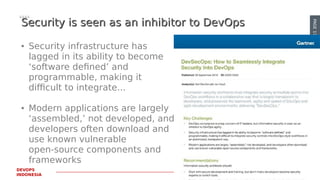 PAGE17
DEVOPS
INDONESIA
Security is seen as an inhibitor to DevOpsSecurity is seen as an inhibitor to DevOps
● Security infrastructure has
lagged in its ability to become
‘software defined’ and
programmable, making it
difficult to integrate...
● Modern applications are largely
‘assembled,’ not developed, and
developers often download and
use known vulnerable
open-source components and
frameworks
 