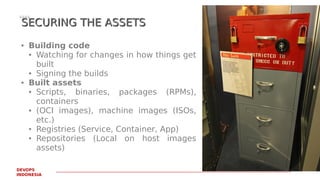 PAGE21
DEVOPS
INDONESIA
SECURING THE ASSETSSECURING THE ASSETS
● Building code
● Watching for changes in how things get
built
● Signing the builds
● Built assets
● Scripts, binaries, packages (RPMs),
containers
● (OCI images), machine images (ISOs,
etc.)
● Registries (Service, Container, App)
● Repositories (Local on host images
assets)
 