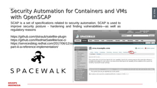 PAGE45
DEVOPS
INDONESIA
Security Automation for Containers and VMsSecurity Automation for Containers and VMs
with OpenSCAPwith OpenSCAP
SCAP is a set of specifications related to security automation. SCAP is used to
improve security posture - hardening and finding vulnerabilities—as well as
regulatory reasons
https://github.com/dstraub/satellite-plugin
https://github.com/RedHatSatellite/soe-ci
https://servicesblog.redhat.com/2017/06/12/standard-operating-environment-
part-iii-a-reference-implementation/
 