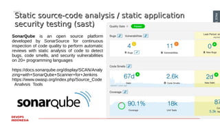 PAGE50
DEVOPS
INDONESIA
Static source-code analysis / static applicationStatic source-code analysis / static application
security testing (sast)security testing (sast)
SonarQube is an open source platform
developed by SonarSource for continuous
inspection of code quality to perform automatic
reviews with static analysis of code to detect
bugs, code smells, and security vulnerabilities
on 20+ programming languages
https://docs.sonarqube.org/display/SCAN/Analy
zing+with+SonarQube+Scanner+for+Jenkins
https://www.owasp.org/index.php/Source_Code
_Analysis_Tools
 