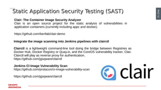 PAGE52
DEVOPS
INDONESIA
Static Application Security Testing (SAST)Static Application Security Testing (SAST)
Clair: The Container Image Security Analyzer
Clair is an open source project for the static analysis of vulnerabilities in
application containers (currently including appc and docker).
https://github.com/benfab/clair-demo
Integrate the image scanning into Jenkins pipelines with clairctl
Clairctl is a lightweight command-line tool doing the bridge between Registries as
Docker Hub, Docker Registry or Quay.io, and the CoreOS vulnerability tracker, Clair.
Clairctl will play as reverse proxy for authentication.
https://github.com/jgsqware/clairctl
Jenkins CI Image Vulnerability Scan
https://github.com/protacon/ci-image-vulnerability-scan
https://github.com/jgsqware/clairctl
 