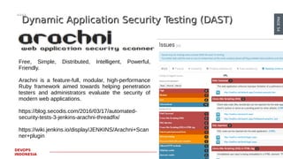 PAGE54
DEVOPS
INDONESIA
Dynamic Application Security Testing (DAST)Dynamic Application Security Testing (DAST)
Free, Simple, Distributed, Intelligent, Powerful,
Friendly.
Arachni is a feature-full, modular, high-performance
Ruby framework aimed towards helping penetration
testers and administrators evaluate the security of
modern web applications.
https://blog.secodis.com/2016/03/17/automated-
security-tests-3-jenkins-arachni-threadfix/
https://wiki.jenkins.io/display/JENKINS/Arachni+Scan
ner+plugin
 