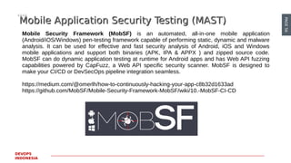 PAGE56
DEVOPS
INDONESIA
Mobile Application Security Testing (MAST)Mobile Application Security Testing (MAST)
Mobile Security Framework (MobSF) is an automated, all-in-one mobile application
(Android/iOS/Windows) pen-testing framework capable of performing static, dynamic and malware
analysis. It can be used for effective and fast security analysis of Android, iOS and Windows
mobile applications and support both binaries (APK, IPA & APPX ) and zipped source code.
MobSF can do dynamic application testing at runtime for Android apps and has Web API fuzzing
capabilities powered by CapFuzz, a Web API specific security scanner. MobSF is designed to
make your CI/CD or DevSecOps pipeline integration seamless.
https://medium.com/@omerlh/how-to-continuously-hacking-your-app-c8b32d1633ad
https://github.com/MobSF/Mobile-Security-Framework-MobSF/wiki/10.-MobSF-CI-CD
 