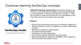 PAGE62
DEVOPS
INDONESIA
Continues learning DevSecOps conceptsContinues learning DevSecOps concepts
OWASP DevSecOps Studio Project DevSecOps Studio is one
of its kind, self contained DevSecOps environment/distribution
to help individuals in learning DevSecOps concepts. It takes
lots of efforts to setup the environment for training/demos and
more often, its error prone when done manually.
Features:
● Easy to setup environment with just one command “vagrant up”
● Teaches Security as Code, Compliance as Code, Infrastructure
as Code
● With built-in support for CI/CD pipeline
● OS hardening using ansible
● Compliance as code using Inspec
● QA security using ZAP, BDD-Security and Gauntlt
● Static tools like bandit, brakeman, windbags, gitrob, gitsecrets
● Security Monitoring using ELK stack.
 