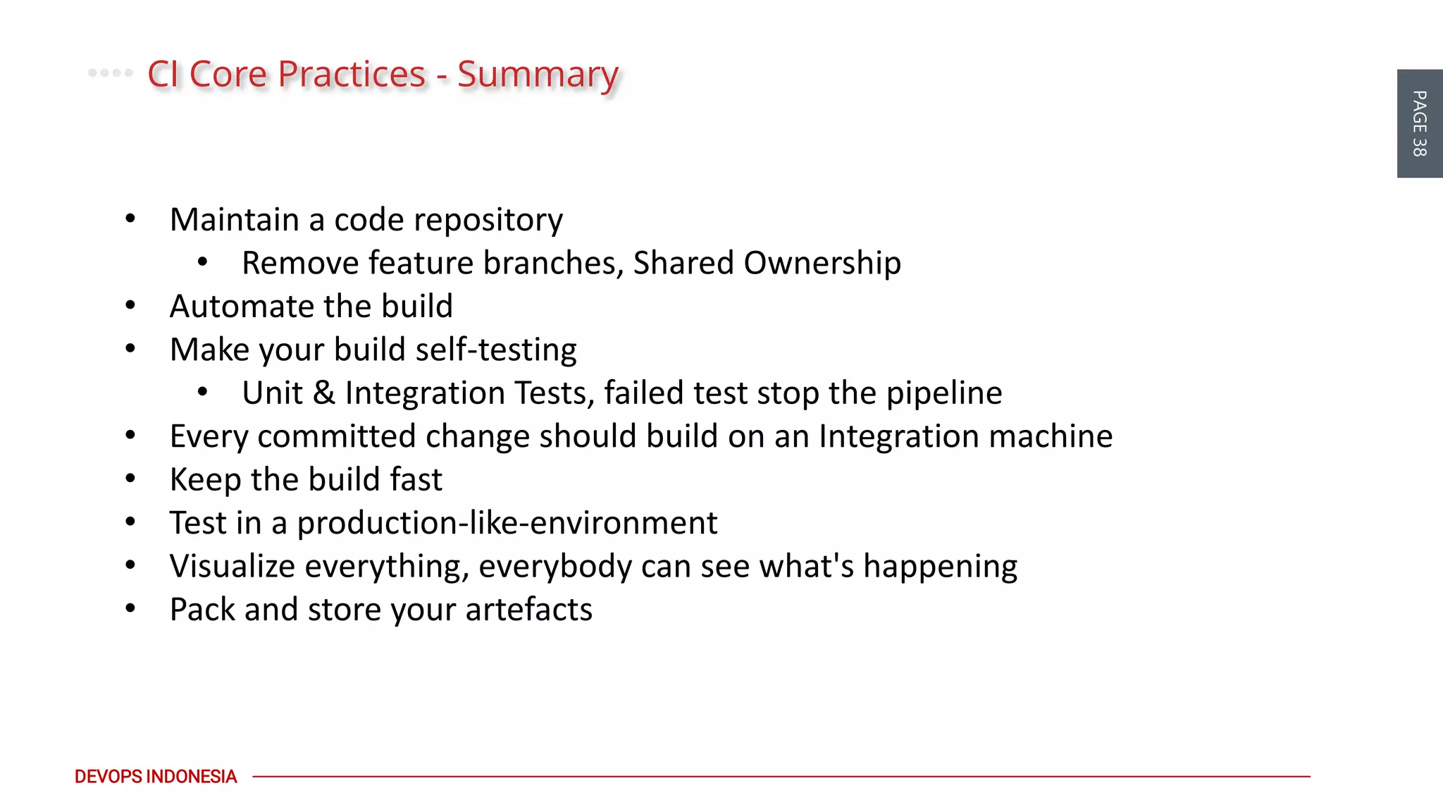 PAGE38
DEVOPS INDONESIA
CI Core Practices - Summary
• Maintain a code repository
• Remove feature branches, Shared Ownership
• Automate the build
• Make your build self-testing
• Unit & Integration Tests, failed test stop the pipeline
• Every committed change should build on an Integration machine
• Keep the build fast
• Test in a production-like-environment
• Visualize everything, everybody can see what's happening
• Pack and store your artefacts
 