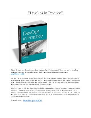 "DevOps in Practice"
This in-depth report shows how two large organizations, Nordstrom and Texas.gov, moved from long-
established software development models to the collaborative style DevOps embodies.
http://bit.ly/1ow604l
You hear it a lot: DevOps is not just about tools, but also about changing company culture. But just how does
an organization firmly rooted in traditional software development go about making that change? This in-depth
report shows how two large organizations, Nordstrom and Texas.gov, moved from long-established software
development models to the collaborative style DevOps embodies.
Based on a series of interviews he conducted with key team members at each organization, release engineering
consultant J. Paul Reed describes the process they went through—from initial responses to critical, game-
changing events through the trial and error of deciding how DevOps would work for them. As you’ll learn, the
process included its share of false starts, in not only the way teams were structured but also the path that code
took from commit to customer.
Free eBook: http://bit.ly/1ow604l
 