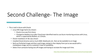Second Challenge- The Image
• This is IaaS in Azure with Oracle
• Linux VM image had to be chosen:
• Oracle Linux was first choice
• Changed to RedHat Linux after Cloud team identified need to use Azure monitoring services with Linux,
which is supported by RedHat, as is Oracle.
• Oracle installation of 18c was chosen
• Installed Oracle binaries and as much ASM, DataGuard, etc. that can be available to an image.
• Built out Perfected Image and then used Image catalog to then deploy from just as we would with a
marketplace image, but at a customer’s level of availability.
• Deters from someone having one-off images and having to recreate the image each time.
https://docs.microsoft.com/en-us/azure/virtual-machines/linux/image-builder
 