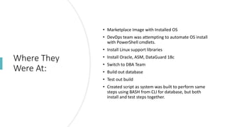 Where They
Were At:
• Marketplace Image with Installed OS
• DevOps team was attempting to automate OS install
with PowerShell cmdlets.
• Install Linux support libraries
• Install Oracle, ASM, DataGuard 18c
• Switch to DBA Team
• Build out database
• Test out build
• Created script as system was built to perform same
steps using BASH from CLI for database, but both
install and test steps together.
 