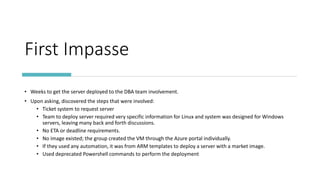 First Impasse
• Weeks to get the server deployed to the DBA team involvement.
• Upon asking, discovered the steps that were involved:
• Ticket system to request server
• Team to deploy server required very specific information for Linux and system was designed for Windows
servers, leaving many back and forth discussions.
• No ETA or deadline requirements.
• No image existed; the group created the VM through the Azure portal individually.
• If they used any automation, it was from ARM templates to deploy a server with a market image.
• Used deprecated Powershell commands to perform the deployment
 