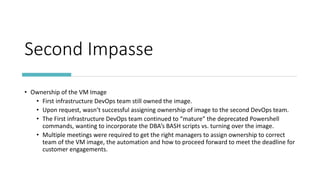 Second Impasse
• Ownership of the VM Image
• First infrastructure DevOps team still owned the image.
• Upon request, wasn’t successful assigning ownership of image to the second DevOps team.
• The First infrastructure DevOps team continued to “mature” the deprecated Powershell
commands, wanting to incorporate the DBA’s BASH scripts vs. turning over the image.
• Multiple meetings were required to get the right managers to assign ownership to correct
team of the VM image, the automation and how to proceed forward to meet the deadline for
customer engagements.
 