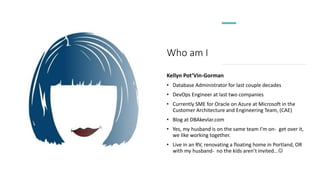 Who am I
Kellyn Pot’Vin-Gorman
• Database Administrator for last couple decades
• DevOps Engineer at last two companies
• Currently SME for Oracle on Azure at Microsoft in the
Customer Architecture and Engineering Team, (CAE)
• Blog at DBAkevlar.com
• Yes, my husband is on the same team I’m on- get over it,
we like working together.
• Live in an RV, renovating a floating home in Portland, OR
with my husband- no the kids aren’t invited...
 