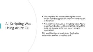 All Scripting Was
Using Azure CLI
• This simplified the process of taking the current
ansible from the application automation and move it
to Terraform.
• A decision was made, since everything was in Azure,
to use Azure DevOps and this simplified many of the
tools, not showing preference for any one pre-
existing tool.
This would be done in small steps. Application
automation was first to be absorbed
 