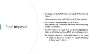 Final Impasse
• Backups and Data Refreshes were put off from being
tested
• Slow response time and “IO throttling” was evident
• Product was already priced out and large
requirement for table level refreshes were impacting
success of product
• Commvault was brought in to use their snapshot and
table level refresh options ONLY for small customers
• Re-educate customers on how best work in the cloud
• Snapshot database creation for trouble-shooting
or table level restores.
 