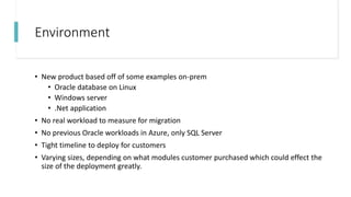 Environment
• New product based off of some examples on-prem
• Oracle database on Linux
• Windows server
• .Net application
• No real workload to measure for migration
• No previous Oracle workloads in Azure, only SQL Server
• Tight timeline to deploy for customers
• Varying sizes, depending on what modules customer purchased which could effect the
size of the deployment greatly.
 