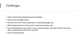 Challenges
• Teams involved were dispersed across the globe
• Teams were incredibly siloed
• Had their own set of tools, applications, scripting languages, etc.
• Often disagreements on who’s tool or script set would be used
• Current deployments were done in a very serialized steps, with sign off from each team,
often manual steps to next team via email.
• Lack of communication.
 