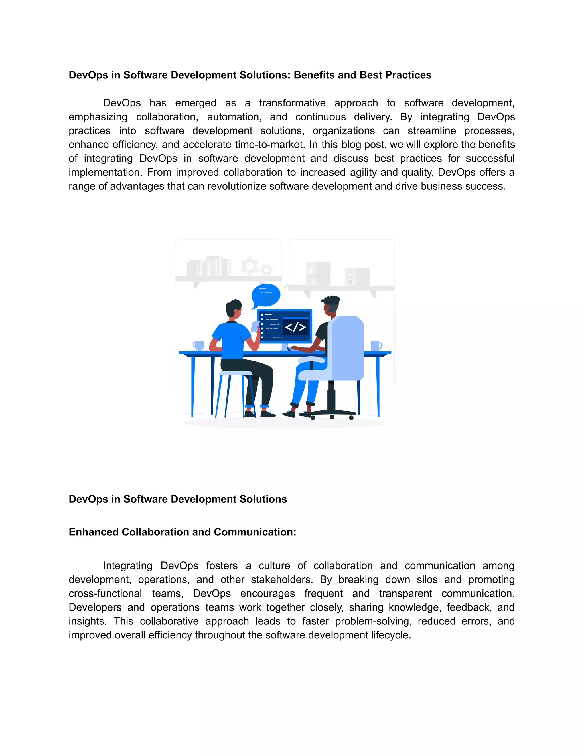 DevOps in Software Development Solutions: Benefits and Best Practices
DevOps has emerged as a transformative approach to software development,
emphasizing collaboration, automation, and continuous delivery. By integrating DevOps
practices into software development solutions, organizations can streamline processes,
enhance efficiency, and accelerate time-to-market. In this blog post, we will explore the benefits
of integrating DevOps in software development and discuss best practices for successful
implementation. From improved collaboration to increased agility and quality, DevOps offers a
range of advantages that can revolutionize software development and drive business success.
DevOps in Software Development Solutions
Enhanced Collaboration and Communication:
Integrating DevOps fosters a culture of collaboration and communication among
development, operations, and other stakeholders. By breaking down silos and promoting
cross-functional teams, DevOps encourages frequent and transparent communication.
Developers and operations teams work together closely, sharing knowledge, feedback, and
insights. This collaborative approach leads to faster problem-solving, reduced errors, and
improved overall efficiency throughout the software development lifecycle.
 