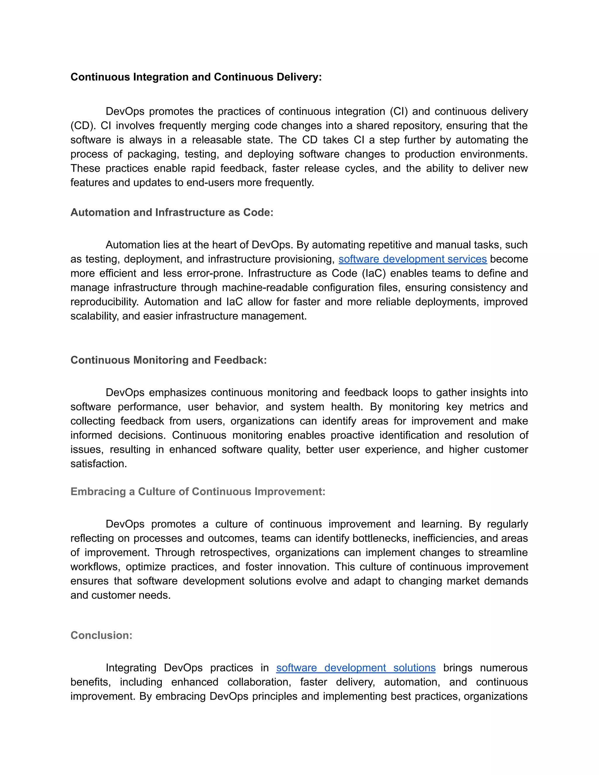 Continuous Integration and Continuous Delivery:
DevOps promotes the practices of continuous integration (CI) and continuous delivery
(CD). CI involves frequently merging code changes into a shared repository, ensuring that the
software is always in a releasable state. The CD takes CI a step further by automating the
process of packaging, testing, and deploying software changes to production environments.
These practices enable rapid feedback, faster release cycles, and the ability to deliver new
features and updates to end-users more frequently.
Automation and Infrastructure as Code:
Automation lies at the heart of DevOps. By automating repetitive and manual tasks, such
as testing, deployment, and infrastructure provisioning, software development services become
more efficient and less error-prone. Infrastructure as Code (IaC) enables teams to define and
manage infrastructure through machine-readable configuration files, ensuring consistency and
reproducibility. Automation and IaC allow for faster and more reliable deployments, improved
scalability, and easier infrastructure management.
Continuous Monitoring and Feedback:
DevOps emphasizes continuous monitoring and feedback loops to gather insights into
software performance, user behavior, and system health. By monitoring key metrics and
collecting feedback from users, organizations can identify areas for improvement and make
informed decisions. Continuous monitoring enables proactive identification and resolution of
issues, resulting in enhanced software quality, better user experience, and higher customer
satisfaction.
Embracing a Culture of Continuous Improvement:
DevOps promotes a culture of continuous improvement and learning. By regularly
reflecting on processes and outcomes, teams can identify bottlenecks, inefficiencies, and areas
of improvement. Through retrospectives, organizations can implement changes to streamline
workflows, optimize practices, and foster innovation. This culture of continuous improvement
ensures that software development solutions evolve and adapt to changing market demands
and customer needs.
Conclusion:
Integrating DevOps practices in software development solutions brings numerous
benefits, including enhanced collaboration, faster delivery, automation, and continuous
improvement. By embracing DevOps principles and implementing best practices, organizations
 