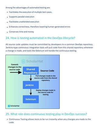 Among the advantages of automated testing are:
Facilitates the execution of multiple test cases.
Supports parallel execution
Facilitates unattended execution
Enhances correctness, therefore lowering human-generated errors
Conserves time and money
Continuous Testing allows tests to be run instantly when any changes are made to the
code.
All source code updates must be committed by developers to a common DevOps repository.
Jenkins-type continuous integration tools will pull code from this shared repository whenever
a change is made, and tools like Selenium will handle the continuous testing.
24. How is testing automated in the DevOps lifecycle?
25. What role does continuous testing play in DevOps success?
 