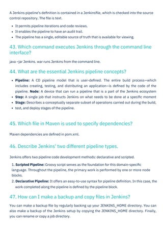 Maven dependencies are deﬁned in pom.xml.
java –jar Jenkins. war runs Jenkins from the command line.
You can make a backup ﬁle by regularly backing up your JENKINS_HOME directory. You can
also make a backup of the Jenkins setup by copying the JENKINS_HOME directory. Finally,
you
A Jenkins pipeline's deﬁnition is contained in a Jenkinsﬁle, which is checked into the source
control repository. The ﬁle is text.
It permits pipeline iterations and code reviews.
It enables the pipeline to have an audit trail.
The pipeline has a single, editable source of truth that is available for viewing.
Jenkins offers two pipeline code development methods: declarative and scripted.
1. Scripted Pipeline: Groovy script serves as the foundation for this domain-speciﬁc
language. Throughout the pipeline, the primary work is performed by one or more node
blocks.
2. Declarative Pipeline: It offers an easy-to-use syntax for pipeline deﬁnition. In this case, the
work completed along the pipeline is deﬁned by the pipeline block.
Pipeline: A CD pipeline model that is user-deﬁned. The entire build process—which
includes creating, testing, and distributing an application—is deﬁned by the code of the
pipeline. Node: A device that can run a pipeline that is a part of the Jenkins ecosystem
Step: A single job that instructs Jenkins on what needs to be done at a speciﬁc moment
Stage: Describes a conceptually separate subset of operations carried out during the build,
test, and deploy stages of the pipeline.
46. Describe Jenkins' two different pipeline types.
44. What are the essential Jenkins pipeline concepts?
47. How can I make a backup and copy ﬁles in Jenkins?
45. Which ﬁle in Maven is used to specify dependencies?
43. Which command executes Jenkins through the command line
interface?
can rename or copy a job directory.
 