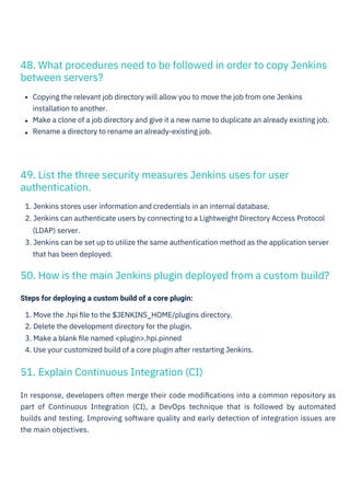 Steps for deploying a custom build of a core plugin:
1. Move the .hpi ﬁle to the $JENKINS_HOME/plugins directory.
2. Delete the development directory for the plugin.
3. Make a blank ﬁle named <plugin>.hpi.pinned
4. Use your customized build of a core plugin after restarting Jenkins.
In response, developers often merge their code modiﬁcations into a common repository as
part of Continuous Integration (CI), a DevOps technique that is followed by automated
builds and testing. Improving software quality and early detection of integration issues are
the main objectives.
Copying the relevant job directory will allow you to move the job from one Jenkins
installation to another.
Make a clone of a job directory and give it a new name to duplicate an already existing job.
Rename a directory to rename an already-existing job.
1. Jenkins stores user information and credentials in an internal database.
2. Jenkins can authenticate users by connecting to a Lightweight Directory Access Protocol
(LDAP) server.
3. Jenkins can be set up to utilize the same authentication method as the application server
that has been deployed.
51. Explain Continuous Integration (CI)
49. List the three security measures Jenkins uses for user
authentication.
48. What procedures need to be followed in order to copy Jenkins
between servers?
50. How is the main Jenkins plugin deployed from a custom build?
 