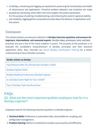 Similar articles on DevOps
Top 8 Reasons Why You Should Learn DevOps in 2024
DevOps Engineer Skills
DevOps Roadmap to Become a DevOps Engineer
Is a DevOps Career Right for You in 2024?
Top 17 DevOps Tools You Must Know
Employers look for the following important qualities in a DevOps engineer:
1. Technical Skills: Proﬁciency in automation tools, cloud platforms, scripting, and
conﬁguration management.
2. Problem-Solving: Ability to troubleshoot complex issues quickly and eﬃciently.
In DevOps, monitoring and logging are essential for preserving the functionality and health
of infrastructure and applications. Proactive problem detection and resolution are made
possible by monitoring, which offers real-time insights into system parameters.
For the purpose of auditing, troubleshooting, and enhancing the system's general stability
and reliability, logging gathers comprehensive data about the behavior of applications and
the system.
This article contains an extensive collection of DevOps interview questions and answers for
beginners, intermediates, and seasoned experts. DevOps ideas, processes, tools, and best
practices are just a few of the many subjects it covers. The purpose of the questions is to
evaluate the candidate's comprehension of DevOps principles and their practical
application skills. Also, Consider our Azure DevOps Certiﬁcation Training for a better
understanding of Azure DevOps concepts.
Conclusion
FAQs
Q1. What are the most important qualities employers look for in a
DevOps engineer?
 