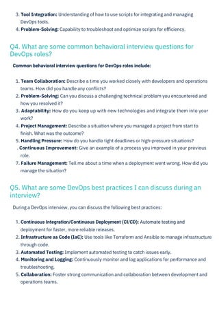 Common behavioral interview questions for DevOps roles include:
During a DevOps interview, you can discuss the following best practices:
3. Tool Integration: Understanding of how to use scripts for integrating and managing
DevOps tools.
4. Problem-Solving: Capability to troubleshoot and optimize scripts for eﬃciency.
1. Continuous Integration/Continuous Deployment (CI/CD): Automate testing and
deployment for faster, more reliable releases.
2. Infrastructure as Code (IaC): Use tools like Terraform and Ansible to manage infrastructure
through code.
3. Automated Testing: Implement automated testing to catch issues early.
4. Monitoring and Logging: Continuously monitor and log applications for performance and
troubleshooting.
5. Collaboration: Foster strong communication and collaboration between development and
operations teams.
1. Team Collaboration: Describe a time you worked closely with developers and operations
teams. How did you handle any conﬂicts?
2. Problem-Solving: Can you discuss a challenging technical problem you encountered and
how you resolved it?
3. Adaptability: How do you keep up with new technologies and integrate them into your
work?
4. Project Management: Describe a situation where you managed a project from start to
ﬁnish. What was the outcome?
5. Handling Pressure: How do you handle tight deadlines or high-pressure situations?
. Continuous Improvement: Give an example of a process you improved in your previous
role.
7. Failure Management: Tell me about a time when a deployment went wrong. How did you
manage the situation?
Q4. What are some common behavioral interview questions for
DevOps roles?
Q5. What are some DevOps best practices I can discuss during an
interview?
 