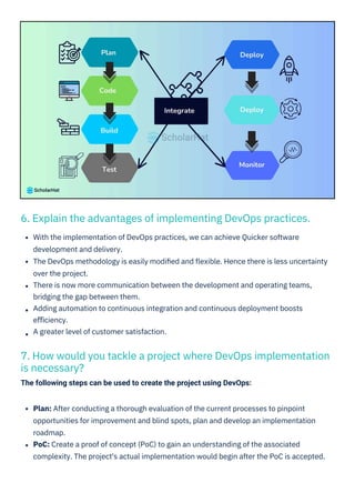 6. Explain the advantages of implementing DevOps practices.
7. How would you tackle a project where DevOps implementation
is necessary?
The following steps can be used to create the project using DevOps:
Plan: After conducting a thorough evaluation of the current processes to pinpoint
opportunities for improvement and blind spots, plan and develop an implementation
roadmap.
PoC: Create a proof of concept (PoC) to gain an understanding of the associated
complexity. The project's actual implementation would begin after the PoC is accepted.
With the implementation of DevOps practices, we can achieve Quicker software
development and delivery.
The DevOps methodology is easily modiﬁed and ﬂexible. Hence there is less uncertainty
over the project.
There is now more communication between the development and operating teams,
bridging the gap between them.
Adding automation to continuous integration and continuous deployment boosts
eﬃciency.
A greater level of customer satisfaction.
 