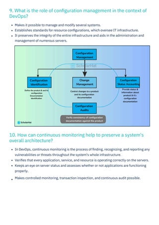 10. How can continuous monitoring help to preserve a system's
overall architecture?
9. What is the role of conﬁguration management in the context of
DevOps?
Makes it possible to manage and modify several systems.
Establishes standards for resource conﬁgurations, which oversee IT infrastructure.
It preserves the integrity of the entire infrastructure and aids in the administration and
management of numerous servers.
In DevOps, continuous monitoring is the process of ﬁnding, recognizing, and reporting any
vulnerabilities or threats throughout the system's whole infrastructure.
Veriﬁes that every application, service, and resource is operating correctly on the servers.
Keeps an eye on server status and assesses whether or not applications are functioning
properly.
Makes controlled monitoring, transaction inspection, and continuous audit possible.
 