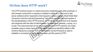10.How does HTTP work?
The HTTP protocol works in a client and server model like most other protocols. A
web browser using which a request is initiated is called as a client and a web
server software which responds to that request is called a server. World Wide Web
Consortium and the Internet Engineering Task Force are two important spokes in
the standardization of the HTTP protocol. HTTP allows improvement of its request
and response with the help of intermediates, for example a gateway, a proxy, or a
tunnel. The resources that can be requested using the HTTP protocol, are made
available using a certain type of URI (Uniform Resource Identifier) called a URL
(Uniform Resource Locator). TCP (Transmission Control Protocol) is used to
establish a connection to the application layer port 80 used by HTTP.
 