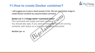 11.How to create Docker container?
I will suggest you to give a direct answer to this. We can use Docker image to
create Docker container by using the below command:
docker run -t -i <image name> <command name>
This command will create and start container.
You should also add, If you want to check the list of all running
container with status on a host use the below command:
docker ps -a
 