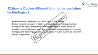 12.How is Docker different from other container
technologies?
According to me, below points should be there in your answer:
Docker containers are easy to deploy in a cloud. It can get more applications
running on the same hardware than other technologies, it makes it easy for
developers to quickly create, ready-to-run containerized applications and it makes
managing and deploying applications much easier. You can even share containers
with your applications.
 