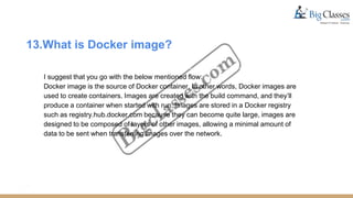 13.What is Docker image?
I suggest that you go with the below mentioned flow:
Docker image is the source of Docker container. In other words, Docker images are
used to create containers. Images are created with the build command, and they’ll
produce a container when started with run. Images are stored in a Docker registry
such as registry.hub.docker.com because they can become quite large, images are
designed to be composed of layers of other images, allowing a minimal amount of
data to be sent when transferring images over the network.
 