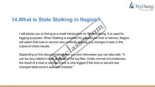 14.What is State Stalking in Nagios?
I will advise you to first give a small introduction on State Stalking. It is used for
logging purposes. When Stalking is enabled for a particular host or service, Nagios
will watch that host or service very carefully and log any changes it sees in the
output of check results.
Depending on the discussion between you and interviewer you can also add, “It
can be very helpful in later analysis of the log files. Under normal circumstances,
the result of a host or service check is only logged if the host or service has
changed state since it was last checked.”
 