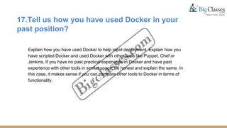 17.Tell us how you have used Docker in your
past position?
Explain how you have used Docker to help rapid deployment. Explain how you
have scripted Docker and used Docker with other tools like Puppet, Chef or
Jenkins. If you have no past practical experience in Docker and have past
experience with other tools in similar space, be honest and explain the same. In
this case, it makes sense if you can compare other tools to Docker in terms of
functionality.
 