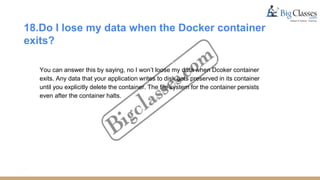 18.Do I lose my data when the Docker container
exits?
You can answer this by saying, no I won’t loose my data when Dcoker container
exits. Any data that your application writes to disk gets preserved in its container
until you explicitly delete the container. The file system for the container persists
even after the container halts.
 