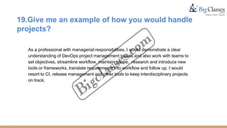 19.Give me an example of how you would handle
projects?
As a professional with managerial responsibilities, I would demonstrate a clear
understanding of DevOps project management tactics and also work with teams to
set objectives, streamline workflow, maintain scope, research and introduce new
tools or frameworks, translate requirements into workflow and follow up. I would
resort to CI, release management and other tools to keep interdisciplinary projects
on track.
 